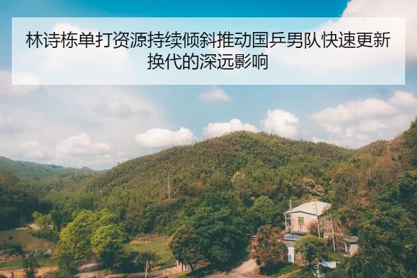 林诗栋单打资源持续倾斜推动国乒男队快速更新换代的深远影响