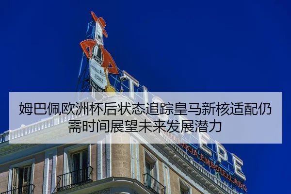 姆巴佩欧洲杯后状态追踪皇马新核适配仍需时间展望未来发展潜力