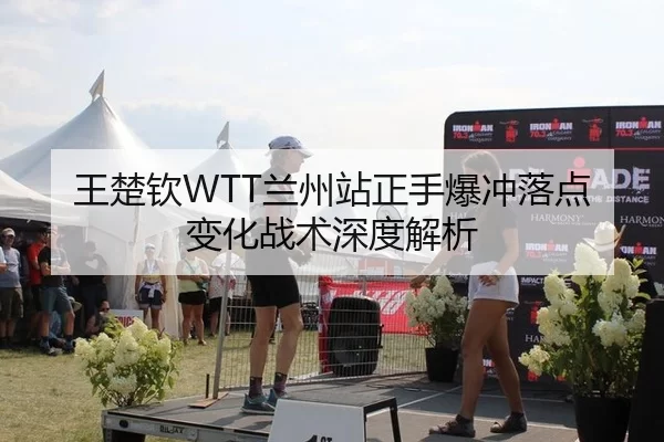王楚钦WTT兰州站正手爆冲落点变化战术深度解析
