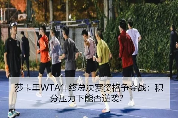 莎卡里WTA年终总决赛资格争夺战：积分压力下能否逆袭？