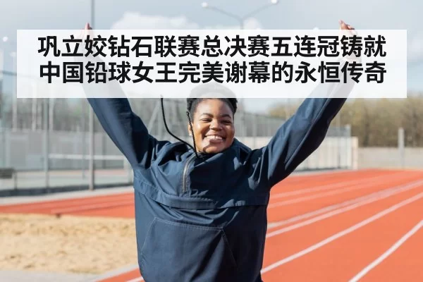 巩立姣钻石联赛总决赛五连冠铸就中国铅球女王完美谢幕的永恒传奇
