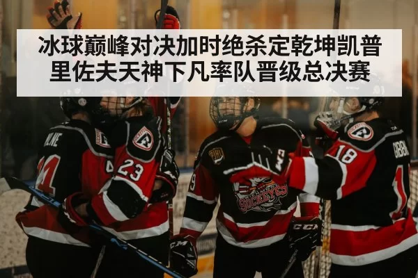冰球巅峰对决加时绝杀定乾坤凯普里佐夫天神下凡率队晋级总决赛