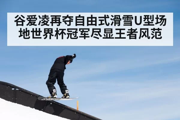 谷爱凌再夺自由式滑雪U型场地世界杯冠军尽显王者风范