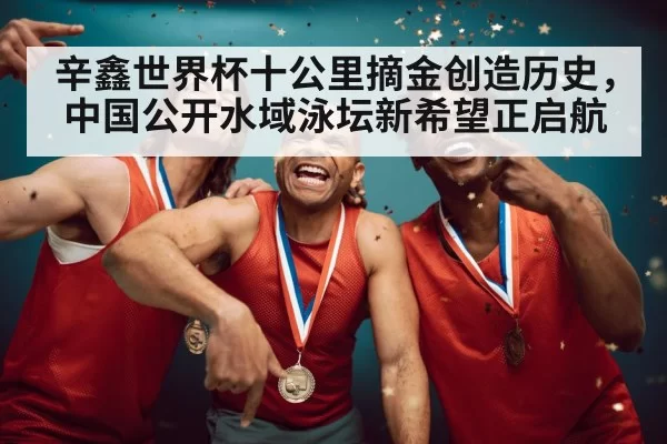 辛鑫世界杯十公里摘金创造历史，中国公开水域泳坛新希望正启航
