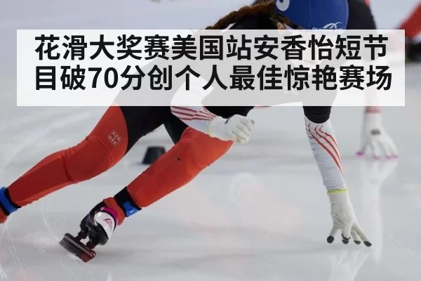 花滑大奖赛美国站安香怡短节目破70分创个人最佳惊艳赛场